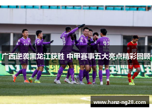 广西逆袭黑龙江获胜 中甲赛事五大亮点精彩回顾