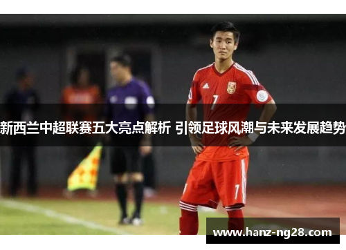 新西兰中超联赛五大亮点解析 引领足球风潮与未来发展趋势