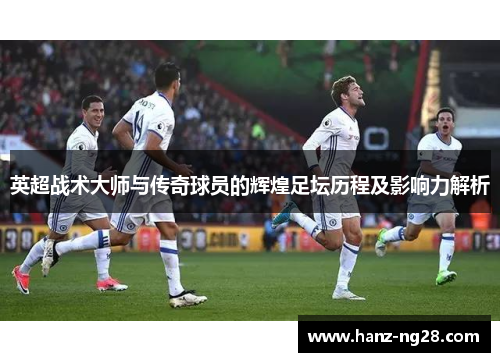 英超战术大师与传奇球员的辉煌足坛历程及影响力解析