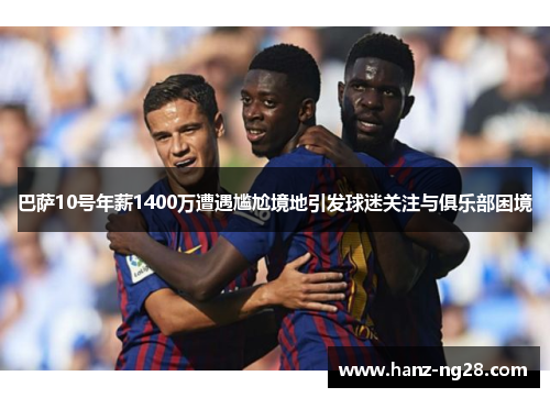 巴萨10号年薪1400万遭遇尴尬境地引发球迷关注与俱乐部困境