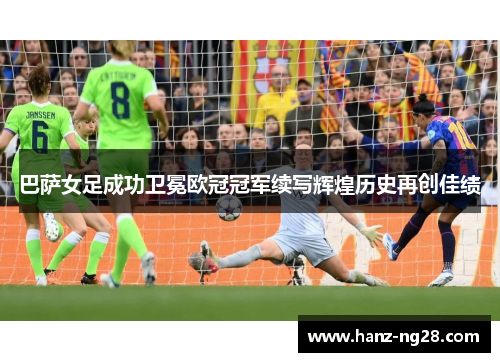 巴萨女足成功卫冕欧冠冠军续写辉煌历史再创佳绩