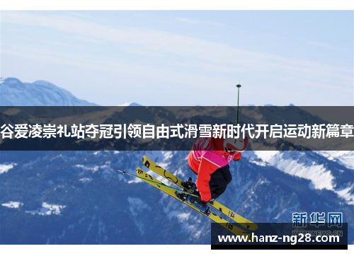 谷爱凌崇礼站夺冠引领自由式滑雪新时代开启运动新篇章