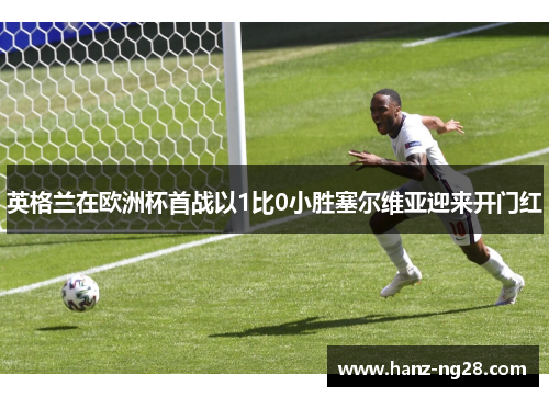 英格兰在欧洲杯首战以1比0小胜塞尔维亚迎来开门红 英格兰在欧洲杯首战以1比0小胜塞尔维亚迎来开门红